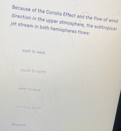 Because of the Coriolis Effect and the flow of wind
direction in the upper atmosphere, the subtropical
jet stream in both hemispheres flows:
east to west
south to north
west to east
north to south
Rewatch