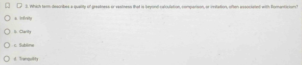 Which term describes a quality of greatness or vastress that is beyond calculation, comparison, or imitation, often associated with Romanticism?
a. Infinity
b. Clarity
c. Sublime
d. Tranquility