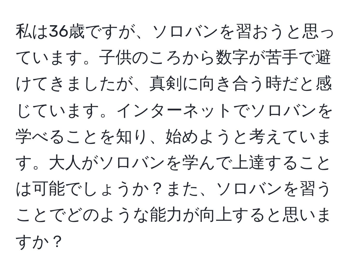 私は36歳ですが、ソロバンを習おうと思っています。子供のころから数字が苦手で避けてきましたが、真剣に向き合う時だと感じています。インターネットでソロバンを学べることを知り、始めようと考えています。大人がソロバンを学んで上達することは可能でしょうか？また、ソロバンを習うことでどのような能力が向上すると思いますか？