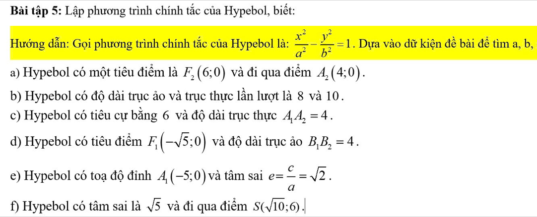 Bài tập 5: Lập phương trình chính tắc của Hypebol, biết: 
Hướng dẫn: Gọi phương trình chính tắc của Hypebol là:  x^2/a^2 - y^2/b^2 =1. Dựa vào dữ kiện đề bài để tìm a, b, 
a) Hypebol có một tiêu điểm là F_2(6;0) và đi qua điểm A_2(4;0). 
b) Hypebol có độ dài trục ảo và trục thực lần lượt là 8 và 10. 
c) Hypebol có tiêu cự bằng 6 và độ dài trục thực A_1A_2=4. 
d) Hypebol có tiêu điểm F_1(-sqrt(5);0) và độ dài trục ảo B_1B_2=4. 
e) Hypebol có toạ độ đỉnh A_1(-5;0) và tâm sai e= c/a =sqrt(2). 
f) Hypebol có tâm sai là sqrt(5) và đi qua điểm S(sqrt(10);6).|