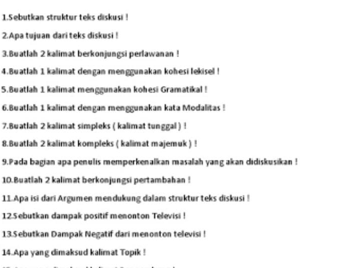 1.5ebutkan struktur teks diskusi ! 
2.Apa tujuan dari teks diskusi ! 
3.Buatlah 2 kalimat berkonjungsi perlawanan ! 
4.Buatlah 1 kalimat dengan menggunakan kohesi lekisel ! 
5.8uatlah 1 kalimat menggunakan kohesi Gramatikal ! 
6.Buatlah 1 kalimat dengan menggunakan kata Modalitas! 
7.Buatlah 2 kalimat simpleks ( kalimat tunggal ) ! 
8.Buatlah 2 kalimat kompleks ( kalimat majemuk ) ! 
9. Pada bagian apa penulis memperkenalkan masalah yang akan didiskusikan ! 
10. Buatlah 2 kalimat berkonjungsi pertambahan ! 
11 Apa isi dari Argumen mendukung dalam struktur teks diskusi ! 
12 5 ebutkan dampak positif menonton Televisi ! 
13.Sebutkan Dampak Negatif dari menonton tellevisi ! 
14. Apa yang dimaksud kalimat Topik !