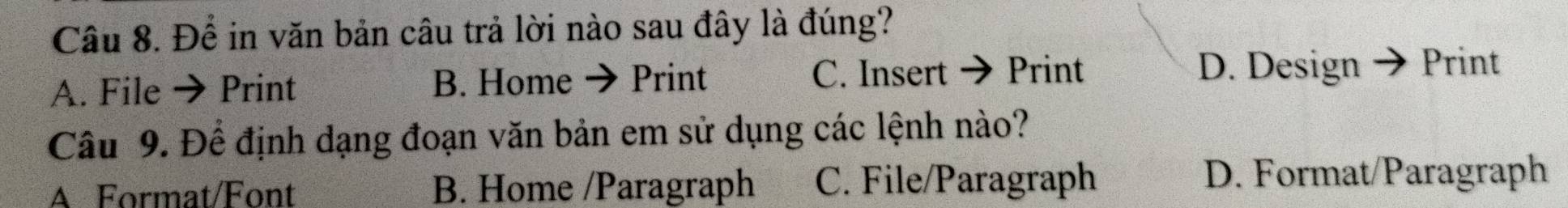 Để in văn bản câu trả lời nào sau đây là đúng?
A. File → Print B. Home Print C. Insert Print D. Design → Print
Câu 9. Để định dạng đoạn văn bản em sử dụng các lệnh nào?
A Format/Font B. Home /Paragraph C. File/Paragraph D. Format/Paragraph