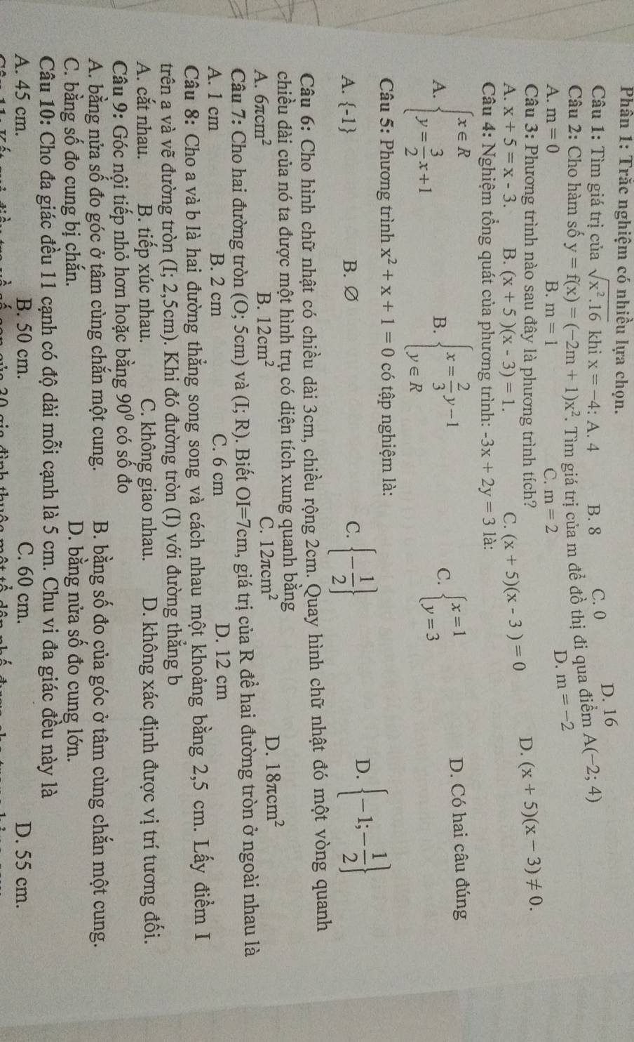 Phân 1: Trắc nghiệm có nhiều lựa chọn.
Câu 1: Tìm giá trị của sqrt(x^2.16) khi x=-4 : A. 4 B. 8 C. 0 D. 16
Câu 2: Cho hàm số y=f(x)=(-2m+1)x^2. Tìm giá trị của m để đồ thị đi qua điểm A(-2;4)
A. m=0 B. m=1 C. m=2
D. m=-2
Câu 3: Phương trình nào sau đây là phương trình tích? D. (x+5)(x-3)!= 0.
A. x+5=x-3. B. (x+5)(x-3)=1. C. (x+5)(x-3)=0
Câu 4: Nghiệm tổng quát của phương trình: -3x+2y=3 là:
A. beginarrayl x∈ R y= 3/2 x+1endarray. beginarrayl x= 2/3 y-1 y∈ Rendarray. beginarrayl x=1 y=3endarray. D. Có hai câu đúng
B.
C.
* Câu 5: Phương trình x^2+x+1=0 có tập nghiệm là:
A. -1 B. ∅ C.  - 1/2 
D.  -1;- 1/2 
Câu 6: Cho hình chữ nhật có chiều dài 3cm, chiều rộng 2cm. Quay hình chữ nhật đó một vòng quanh
chiều dài của nó ta được một hình trụ có diện tích xung quanh bằng
A. 6π cm^2 B. 12cm^2 C. 12π cm^2
D. 18π cm^2
Câu 7: Cho hai đường tròn (O; 5cm) và (I;R). Biết OI=7cm 1, giá trị của R đề hai đường tròn ở ngoài nhau là
A. 1 cm B. 2 cm C. 6 cm D. 12 cm
Câu 8: Cho a và b là hai đường thẳng song song và cách nhau một khoảng bằng 2,5 cm. Lấy điểm I
trên a và vẽ đường tròn (I; 2,5cm). Khi đó đường tròn (I) với đường thắng b
A. cắt nhau. B. tiếp xúc nhau. C. không giao nhau. D. không xác định được vị trí tương đối.
Câu 9: Góc nội tiếp nhỏ hơn hoặc bằng 90° có số đo
A. bằng nửa số đo góc ở tâm cùng chắn một cung. B. bằng số đo của góc ở tâm cùng chắn một cung.
C. bằng số đo cung bị chắn. D. bằng nửa số đo cung lớn.
Câu 10: Cho đa giác đều 11 cạnh có độ dài mỗi cạnh là 5 cm. Chu vi đa giác đều này là
A. 45 cm. B. 50 cm. C. 60 cm. D. 55 cm.