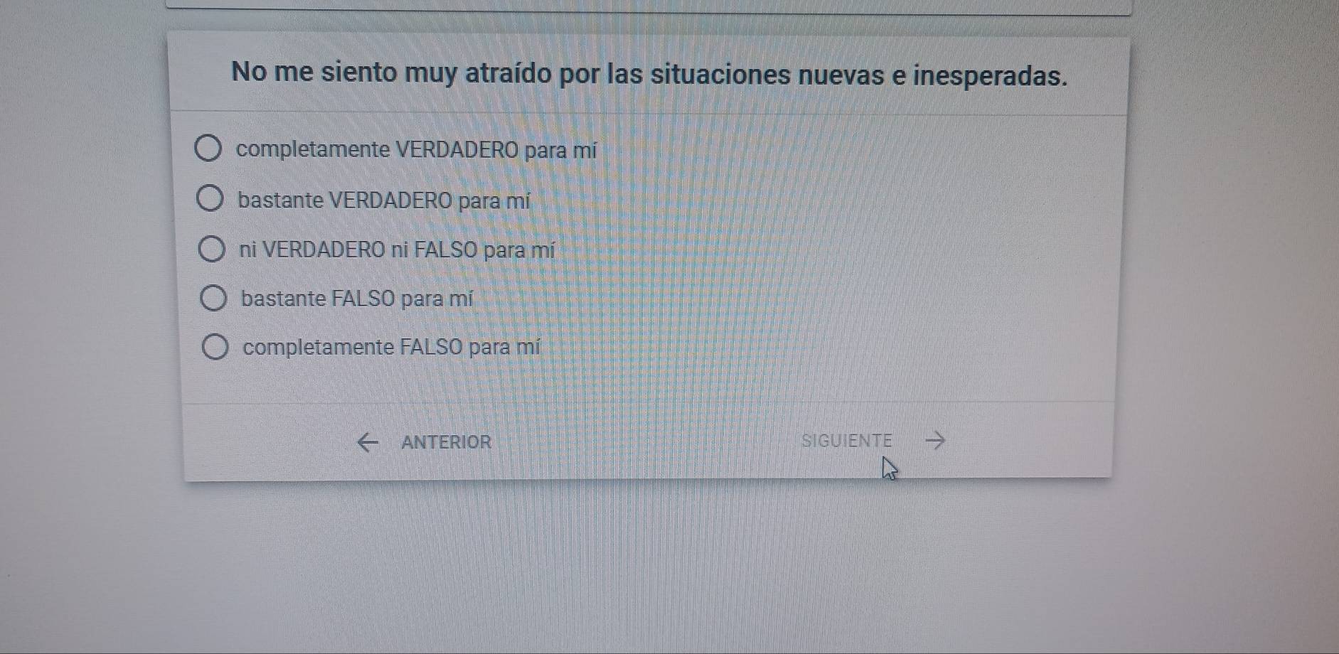 No me siento muy atraído por las situaciones nuevas e inesperadas.
completamente VERDADERO para mí
bastante VERDADERO para mí
ni VERDADERO ni FALSO para mí
bastante FALSO para mí
completamente FALSO para mí
ANTERIOR SIGUIENTE