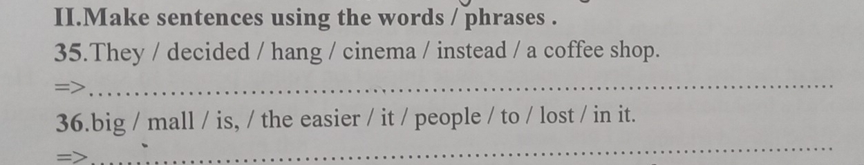 II.Make sentences using the words / phrases . 
35.They / decided / hang / cinema / instead / a coffee shop. 
=> 
_ 
_ 
36.big / mall / is, / the easier / it / people / to / lost / in it.