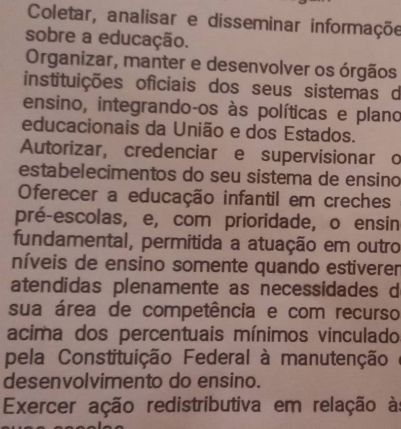 Coletar, analisar e disseminar informaçõe
sobre a educação.
Organizar, manter e desenvolver os órgãos
instituições oficiais dos seus sistemas d
ensino, integrando-os às políticas e plano
educacionais da União e dos Estados.
Autorizar, credenciar e supervisionar o
estabelecimentos do seu sistema de ensino
Oferecer a educação infantil em creches
pré-escolas, e, com prioridade, o ensin
fundamental, permitida a atuação em outro
níveis de ensino somente quando estiverer
atendidas plenamente as necessidades d
sua área de competência e com recurso
acima dos percentuais mínimos vinculado
pela Constituição Federal à manutenção é
desenvolvimento do ensino.
Exercer ação redistributiva em relação às