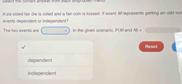 Select the correct answer from each drop-down mend 
A six-sided fair die is rolled and a fair coin is tossed. If event M represents getting an odd nur 
events dependent or independent? 
The two events are . In the given scenario, P(M and N)=
Reset 
dependent 
independent