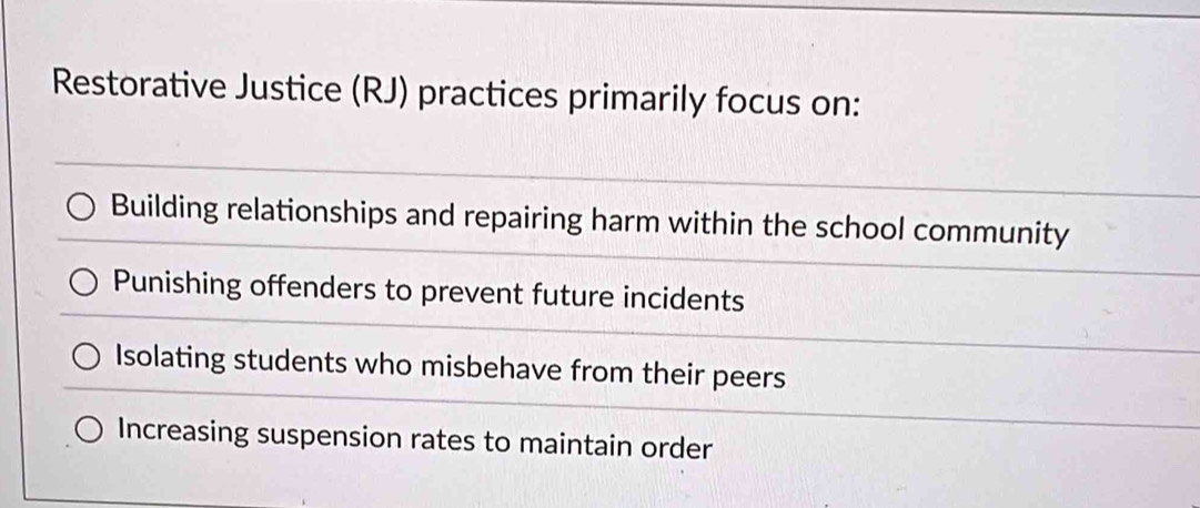 Restorative Justice (RJ) practices primarily focus on:
Building relationships and repairing harm within the school community
Punishing offenders to prevent future incidents
Isolating students who misbehave from their peers
Increasing suspension rates to maintain order