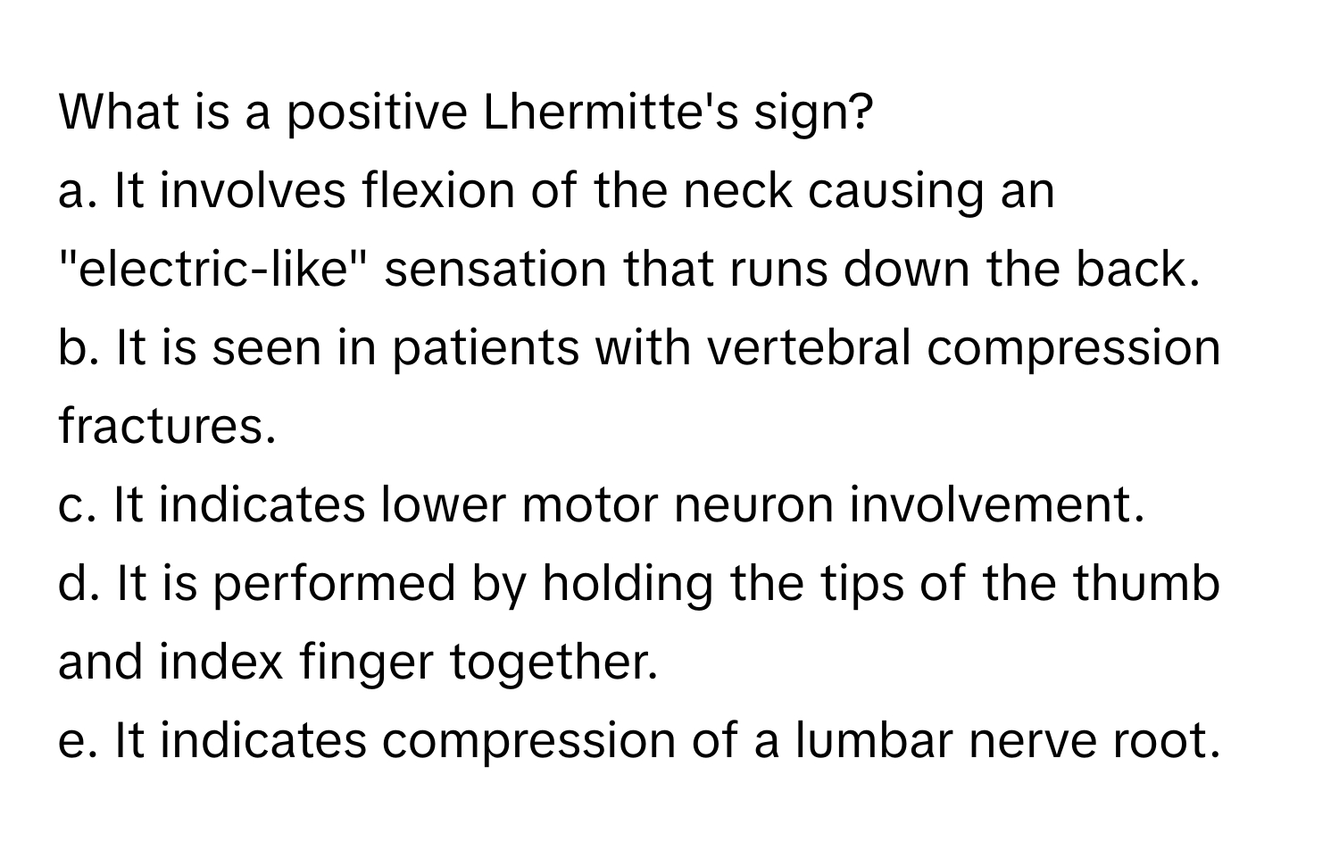 What is a positive Lhermitte's sign?

a. It involves flexion of the neck causing an "electric-like" sensation that runs down the back.
b. It is seen in patients with vertebral compression fractures.
c. It indicates lower motor neuron involvement.
d. It is performed by holding the tips of the thumb and index finger together.
e. It indicates compression of a lumbar nerve root.