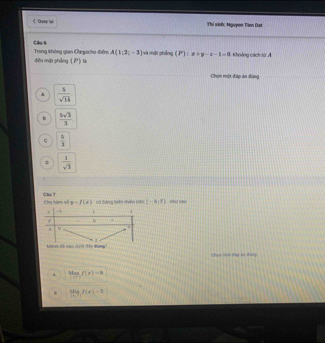 < Quay lại Thí sinh: Nguyen Tien Dat
Câu 6
Trong không gian Ozyzcho điểm  A(1;2;-3) và mặt phầng (P) : x+y-z-1=0 Khoảng cách từ A
đến mặt phẳng (P) là
Chọn một đáp án đúng
A  5/sqrt(14) 
B  5sqrt(3)/3 
c  5/3 .
。  1/sqrt(3) 
Câu 7
Cho hàm số y=f(x) có bảng biến thiên trên [-5;7) như sau
Mệnh đề nào dưới đây đứng?
Chọn một đáp án đùng
A limlimits _|1.7|f(x)=9
B limlimits _xto 1f(x)=2