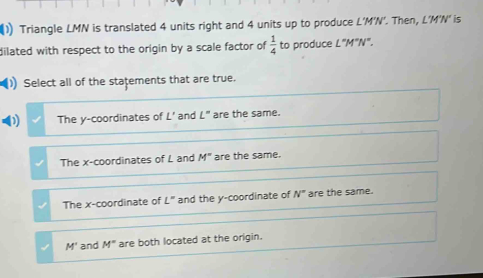 Triangle LMN is translated 4 units right and 4 units up to produce L'M'N'. Then, L'M'N' is
dilated with respect to the origin by a scale factor of  1/4  to produce L''M''N''. 
Select all of the statements that are true.
The y-coordinates of L' and L'' are the same.
The x-coordinates of L and M'' are the same.
The x-coordinate of L'' and the y-coordinate of N^= are the same.
M' and M^= are both located at the origin.