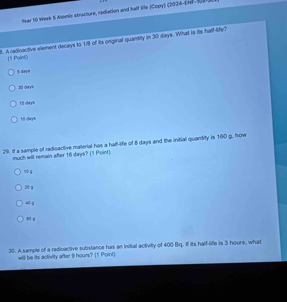 Year 10 Week 5 Atomic structure, radiation and half life (Copy) (2024-ENF-102-30
8. A radioactive element decays to 1/8 of its original quantity in 30 days. What is its half-life?
(1 Point)
5 days
30 days
15 days
10 days
29. If a sample of radioactive material has a half-life of 8 days and the initial quantity is 160 g, how
much will remain after 16 days? (1 Point)
10 g
20 g
40 g
80 g
30. A sample of a radioactive substance has an initial activity of 400 Bq. If its half-life is 3 hours, what
will be its activity after 9 hours? (1 Point)