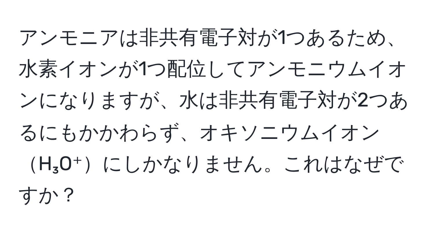 アンモニアは非共有電子対が1つあるため、水素イオンが1つ配位してアンモニウムイオンになりますが、水は非共有電子対が2つあるにもかかわらず、オキソニウムイオンH₃O⁺にしかなりません。これはなぜですか？