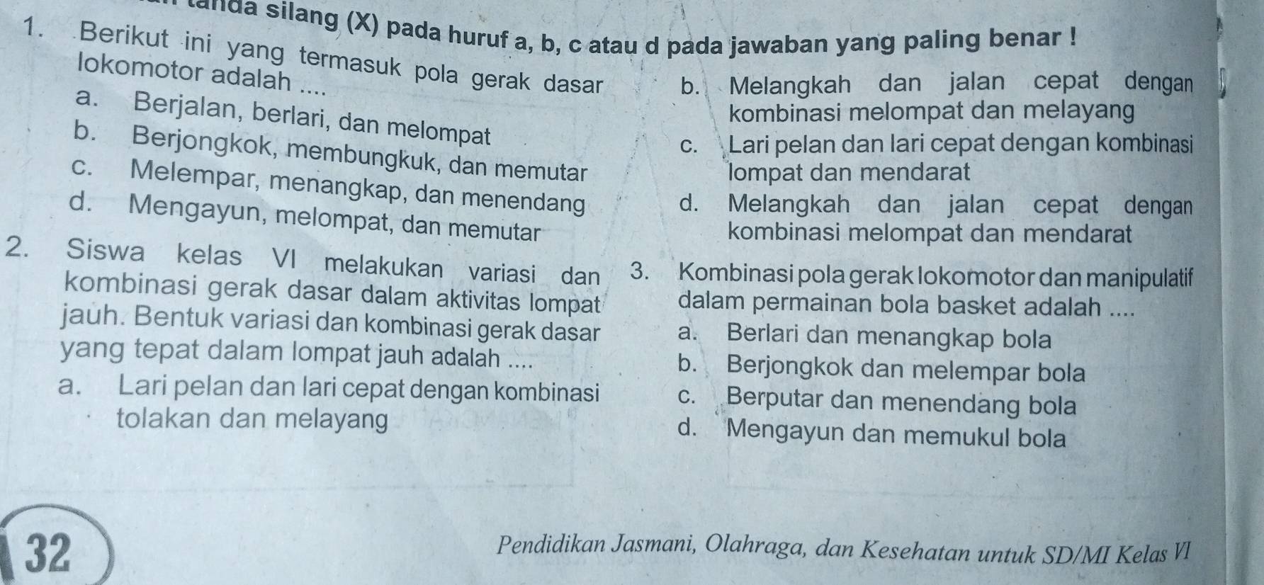 nda silang (X) pada huruf a, b, c atau d pada jawaban yang paling benar !
1. Berikut ini yang termasuk pola gerak dasan
lokomotor adalah ....
b. Melangkah dan jalan cepat dengan
kombinasi melompat dan melayang
a. Berjalan, berlari, dan melompat
c. Lari pelan dan lari cepat dengan kombinasi
b. Berjongkok, membungkuk, dan memutar
lompat dan mendarat
c. Melempar, menangkap, dan menendang
d. Melangkah dan jalan cepat dengan
d. Mengayun, melompat, dan memutar
kombinasi melompat dan mendarat
2. Siswa kelas VI melakukan variasi dan 3. Kombinasi pola gerak lokomotor dan manipulatif
kombinasi gerak dasar dalam aktivitas lompat dalam permainan bola basket adalah ....
jauh. Bentuk variasi dan kombinasi gerak dasar a. Berlari dan menangkap bola
yang tepat dalam lompat jauh adalah .... b. Berjongkok dan melempar bola
a. Lari pelan dan lari cepat dengan kombinasi c. Berputar dan menendang bola
tolakan dan melayang d. Mengayun dan memukul bola
32
Pendidikan Jasmani, Olahraga, dan Kesehatan untuk SD/MI Kelas Vl