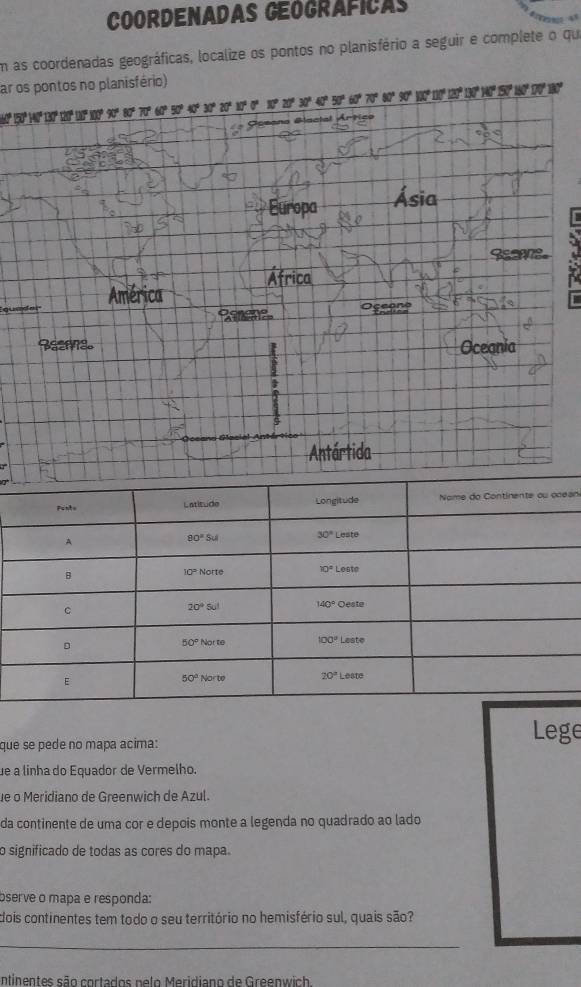 Coordenadas Geograficas            
En as coordenadas geográficas, localize os pontos no planisfério a seguir e complete o que
ar os pontos no planisfério)
110° 100° 90° 80° 70° 60° 50° 40° 30° 20° 10°0° 10° 20°. 30°40 * 70º 90º 9 0º 
Europa Ásia
América África
qu Esace
Bazra。 Oceania
t
5
Antártida
an
que se pede no mapa acima: Lege
ue a linha do Equador de Vermelho.
e o Meridiano de Greenwich de Azul.
da continente de uma cor e depois monte a legenda no quadrado ao lado
o significado de todas as cores do mapa.
bserve o mapa e responda:
dois continentes tem todo o seu território no hemisfério sul, quais são?
_
ntinentes são cortados nelo Meridiano de Greenwich