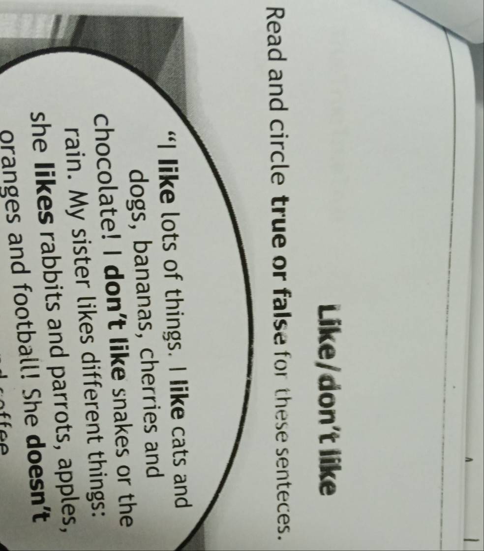 A 

Like/don't like 
Read and circle true or false for these senteces. 
“I Iike lots of things. I like cats and 
dogs, bananas, cherries and 
chocolate! I don’t like snakes or the 
rain. My sister likes different things: 
she Iikes rabbits and parrots, apples, 
oranges and football! She doesn’t
