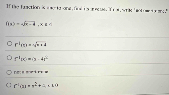 If the function is one-to-one, find its inverse. If not, write "not one-to-one."
f(x)=sqrt(x-4), x≥ 4
f^(-1)(x)=sqrt(x+4)
f^(-1)(x)=(x-4)^2
not a one-to-one
f^(-1)(x)=x^2+4, x≥ 0