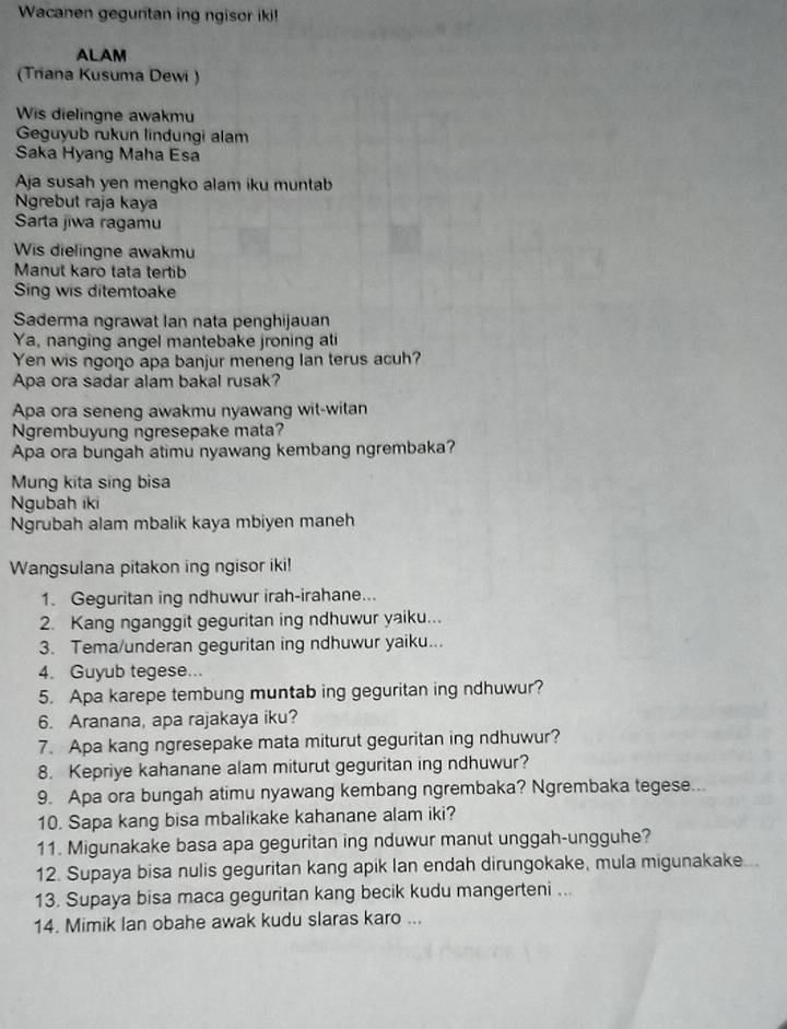 Wacanen geguntan ing ngisor iki!
ALAM
(Triana Kusuma Dewi )
Wis dielingne awakmu
Geguyub rukun lindungi alam
Saka Hyang Maha Esa
Aja susah yen mengko alam iku muntab
Ngrebut raja kaya
Sarta jiwa ragamu
Wis dielingne awakmu
Manut karo tata tertib
Sing wis ditemtoake
Saderma ngrawat Ian nata penghijauan
Ya, nanging angel mantebake jroning ati
Yen wis ngono apa banjur meneng lan terus acuh?
Apa ora sadar alam bakal rusak?
Apa ora seneng awakmu nyawang wit-witan
Ngrembuyung ngresepake mata?
Apa ora bungah atimu nyawang kembang ngrembaka?
Mung kita sing bisa
Ngubah iki
Ngrubah alam mbalik kaya mbiyen maneh
Wangsulana pitakon ing ngisor iki!
1. Geguritan ing ndhuwur irah-irahane...
2. Kang nganggit geguritan ing ndhuwur yaiku...
3. Tema/underan geguritan ing ndhuwur yaiku...
4. Guyub tegese...
5. Apa karepe tembung muntab ing geguritan ing ndhuwur?
6. Aranana, apa rajakaya iku?
7. Apa kang ngresepake mata miturut geguritan ing ndhuwur?
8. Kepriye kahanane alam miturut geguritan ing ndhuwur?
9. Apa ora bungah atimu nyawang kembang ngrembaka? Ngrembaka tegese...
10. Sapa kang bisa mbalikake kahanane alam iki?
11. Migunakake basa apa geguritan ing nduwur manut unggah-ungguhe?
12. Supaya bisa nulis geguritan kang apik lan endah dirungokake, mula migunakake..
13. Supaya bisa maca geguritan kang becik kudu mangerteni ...
14. Mimik lan obahe awak kudu slaras karo ...