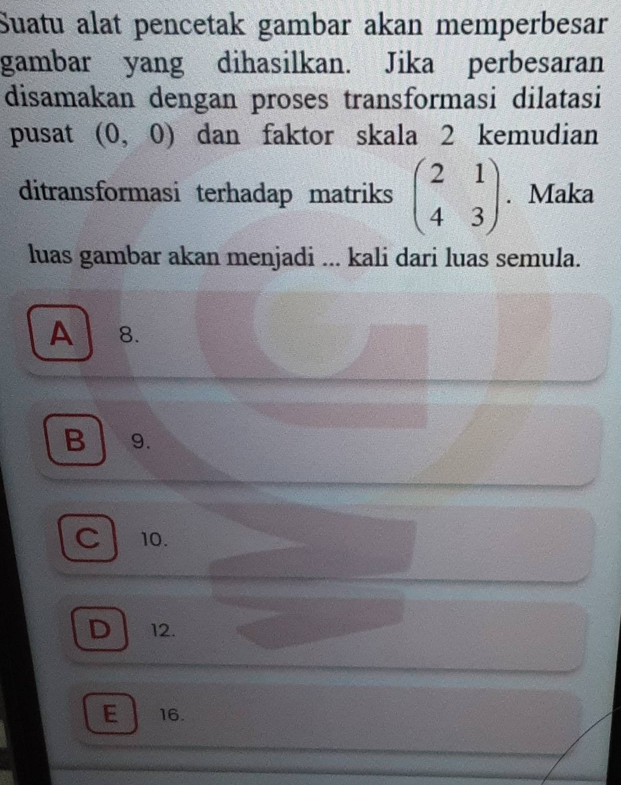 Suatu alat pencetak gambar akan memperbesar
gambar yang dihasilkan. Jika perbesaran
disamakan dengan proses transformasi dilatasi
pusat (0,0) dan faktor skala 2 kemudian
ditransformasi terhadap matriks beginpmatrix 2&1 4&3endpmatrix. Maka
luas gambar akan menjadi ... kali dari luas semula.
A 8.
B 9.
C 10.
D 12.
E 16.