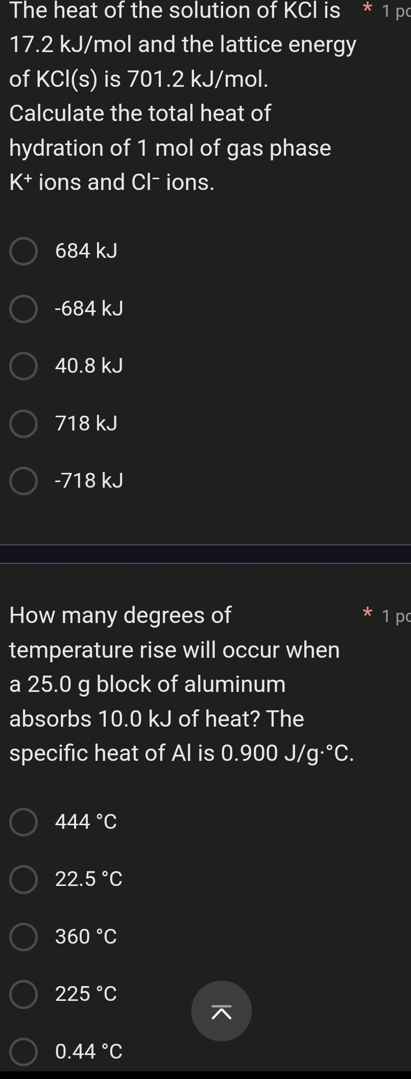 The heat of the solution of KCl is * 1 pc
17.2 kJ/mol and the lattice energy
of KCl(s) is 701.2 kJ/mol.
Calculate the total heat of
hydration of 1 mol of gas phase
K^+ ions and Cl^- ions.
684 kJ
-684 kJ
40.8 kJ
718 kJ
-718 kJ
How many degrees of 1 p
temperature rise will occur when
a 25.0 g block of aluminum
absorbs 10.0 kJ of heat? The
specific heat of Al is 0.900J/g·°C.
444°C
22.5°C
360°C
225°C
0.44°C