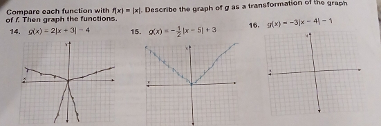 Compare each function with f(x)=|x|
of f. Then graph the functions. Describe the graph of g as a transformation of the graph 
14. g(x)=2|x+3|-4 15. g(x)=- 1/2 |x-5|+3 16. g(x)=-3|x-4|-1