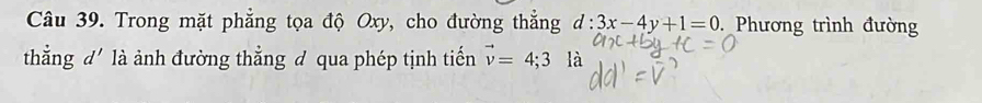 Trong mặt phẳng tọa độ Oxy, cho đường thẳng d:3x-4y+1=0 Phương trình đường 
thẳng d' là ảnh đường thẳng đ qua phép tịnh tiến vector v=4; 3 là