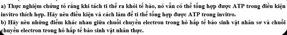 Thực nghiệm chứng tỏ rằng khi tách ti thể ra khỏi tế bào, nó vẫn có thể tổng hợp được ATP trong điều kiện 
invitro thích hợp. Hãy nêu điều kiện và cách làm để ti thể tổng hợp được ATP trong invitro. 
b) Hãy nêu những điểm khác nhau giữa chuỗi chuyền electron trong hô hấp tế bào sinh vật nhân sơ và chuỗi 
chuyển electron trong hô hấp tế bào sinh vật nhân thực.