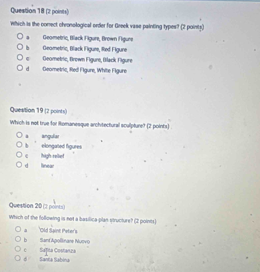 Which is the correct chronological order for Greek vase painting types? (2 points)
D Geometric, Black Figure, Brown Figure
b Geometric, Black Figure, Red Figure
c Geometric, Brown Figure, Black Figure
d Geometric, Red Figure, White Figure
Question 19 (2 points)
Which is not true for Romanesque architectural sculpture? (2 points)
a angular
b elongated figures
C high relief
d linear
Question 20 (2 points)
Which of the following is not a basilica-plan structure? (2 points)
a Old Saint Peter's
b Sant'Apollinare Nuovo
c Sañita Costanza
d Santa Sabina