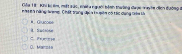 Khi bị ốm, mất sức, nhiều người bệnh thường được truyền dịch đường ở
nhanh năng lượng. Chất trong dịch truyền có tác dụng trên là
A. Glucose
B. Sucrose
C. Fructose
D. Maltose