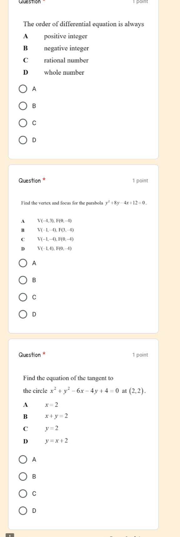 Question point
The order of differential equation is always
A positive integer
B negative integer
C rational number
D whole number
A
B
C
D
Question * 1 point
Find the vertex and focus for the parabola y^2+8y-4x+12=0.
A V(-4,3), F(0,-4)
B V(-1,-4), F(3,-4)
C V(-1,-4), F(0,-4)
D V(-1,4), F(0,-4)
A
B
C
D
Question * 1 point
Find the equation of the tangent to
the circle x^2+y^2-6x-4y+4=0 at (2,2).
A x=2
B x+y=2
C y=2
D y=x+2
A
B
C
D