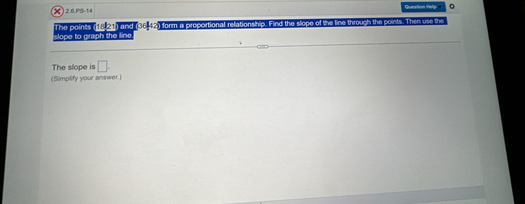 2.6.PS-14 Question Help 
The points (18,21) and (36,42) form a proportional relationship. Find the slope of the line through the points. Then use the 
slope to graph the line. 
The slope is □. 
(Simplify your answer.)