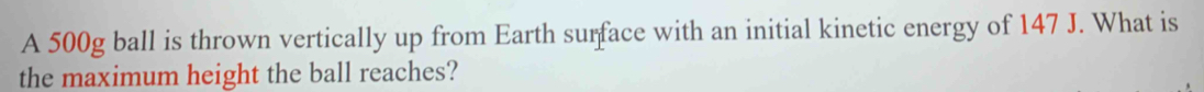 A 500g ball is thrown vertically up from Earth surface with an initial kinetic energy of 147 J. What is 
the maximum height the ball reaches?