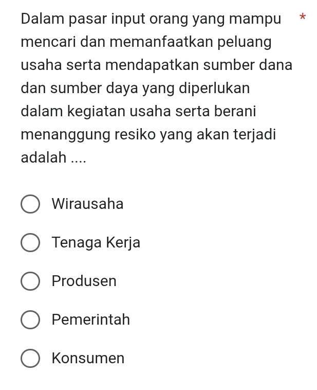 Dalam pasar input orang yang mampu *
mencari dan memanfaatkan peluang
usaha serta mendapatkan sumber dana
dan sumber daya yang diperlukan
dalam kegiatan usaha serta berani
menanggung resiko yang akan terjadi
adalah ....
Wirausaha
Tenaga Kerja
Produsen
Pemerintah
Konsumen