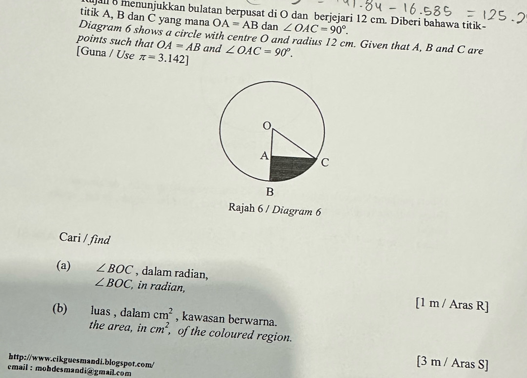 ujall 6 menunjukkan bulatan berpusat di O dan berjejari 12 cm. Diberi bahawa titik- 
titik A, B dan C yang mana OA=AB dan ∠ OAC=90°. 
Diagram 6 shows a circle with centre O and radius 12 cm. Given that A, B and C are 
points such that OA=AB and ∠ OAC=90^o. 
[Guna / Use π =3.142]
Rajah 6 / Diagram 6 
Cari / find 
(a) ∠ BOC , dalam radian,
∠ BOC , in radian, [1 m / Aras R] 
(b) luas , dalam cm^2 , kawasan berwarna. 
the area, in cm^2 , of the coloured region. 
http://www.cikguesmandi.blogspot.com/ 
[3 m / Aras S] 
email : mohdesmandi@gmail.com