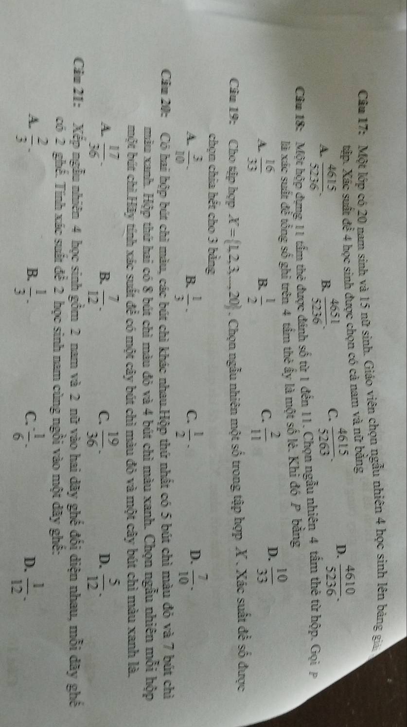 Cầu 17: Một lớp có 20 nam sinh và 15 nữ sinh. Giáo viên chọn ngẫu nhiên 4 học sinh lên bảng giả
tập. Xác suất để 4 học sinh được chọn có cả nam và nữ bằng
A.  4615/5236 .  4651/5236 .
D.  4610/5236 .
B.
C.  4615/5263 .
Câu 18: Một hộp đựng 11 tấm thẻ được đánh số từ 1 đến 11. Chọn ngẫu nhiên 4 tấm thẻ từ hộp. Gọi P
là xác suất để tổng số ghi trên 4 tâm thẻ ấy là một số lẻ. Khi đó P bằng
A.  16/33   1/2   2/11 
B.
C.
D.  10/33 
Câu 19: Cho tập hợp X= 1,2,3,...,20. Chọn ngẫu nhiên một số trong tập hợp X . Xác suất để số được
chọn chia hết cho 3 bảng
D.
A.  3/10 -  1/3 ·  1/2 -  7/10 · 
B.
C.
Cầu 20: Có hai hộp bút chì màu, các bút chì khác nhau.Hộp thứ nhất có 5 bút chì màu đỏ và 7 bút chì
màu xanh. Hộp thứ hai có 8 bút chì màu đỏ và 4 bút chì màu xanh. Chọn ngẫu nhiên mỗi hộp
một bút chì.Hãy tính xác suất để có một cây bút chì màu đỏ và một cây bút chì màu xanh là.
A.  17/36 -  7/12 .  19/36 .  5/12 .
B.
C.
D.
Câu 21: Xếp ngẫu nhiên 4 học sinh gồm 2 nam và 2 nữ vào hai dãy ghế đối diện nhau, mỗi dãy ghế
có 2 ghế. Tính xác suất để 2 học sinh nam cùng ngồi vào một đãy ghế:
A.  2/3 -  1/3 -  1/6 -  1/12 .
B.
C.
D.