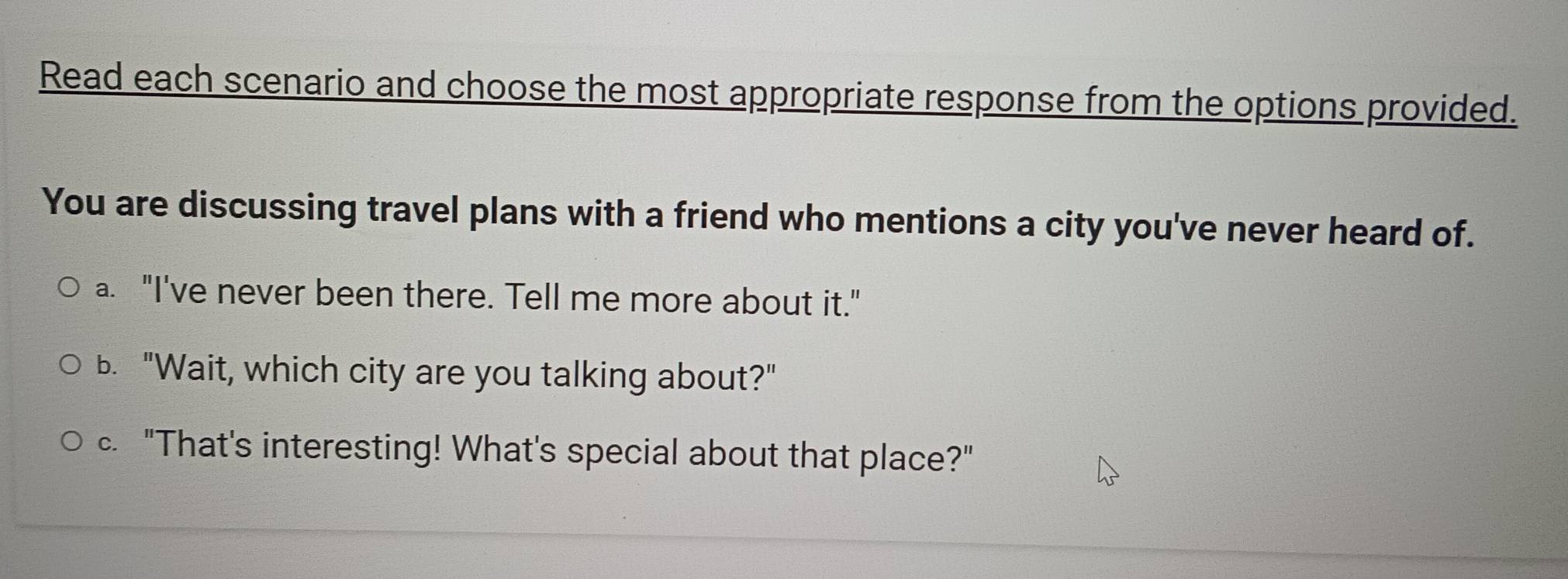 Read each scenario and choose the most appropriate response from the options provided.
You are discussing travel plans with a friend who mentions a city you've never heard of.
a. "I've never been there. Tell me more about it."
b. "Wait, which city are you talking about?"
c. "That's interesting! What's special about that place?"