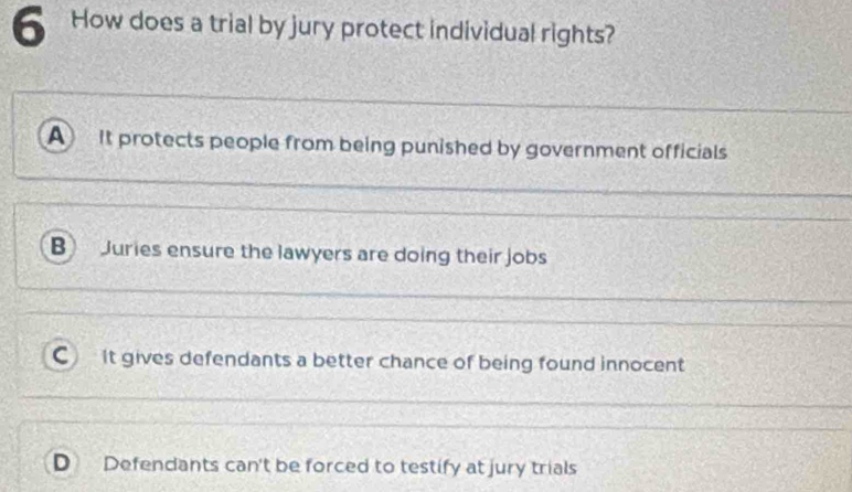 How does a trial by jury protect individual rights?
A It protects people from being punished by government officials
B Juries ensure the lawyers are doing their jobs
C It gives defendants a better chance of being found innocent
D Defendants can't be forced to testify at jury trials