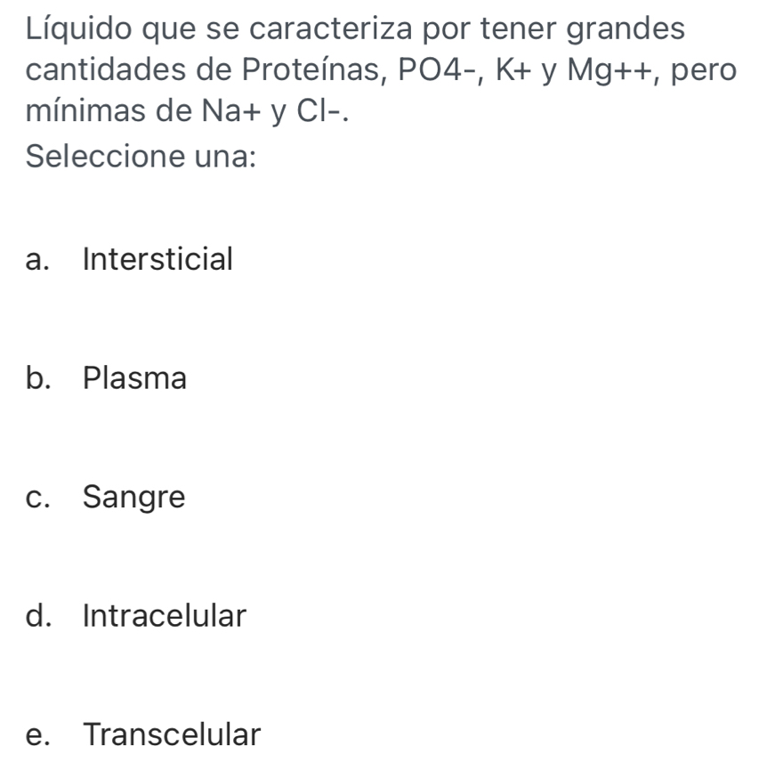 Líquido que se caracteriza por tener grandes
cantidades de Proteínas, PO4-, K+ y Mg++, pero
mínimas de Na+ y Cl-.
Seleccione una:
a. Intersticial
b. Plasma
c. Sangre
d. Intracelular
e. Transcelular