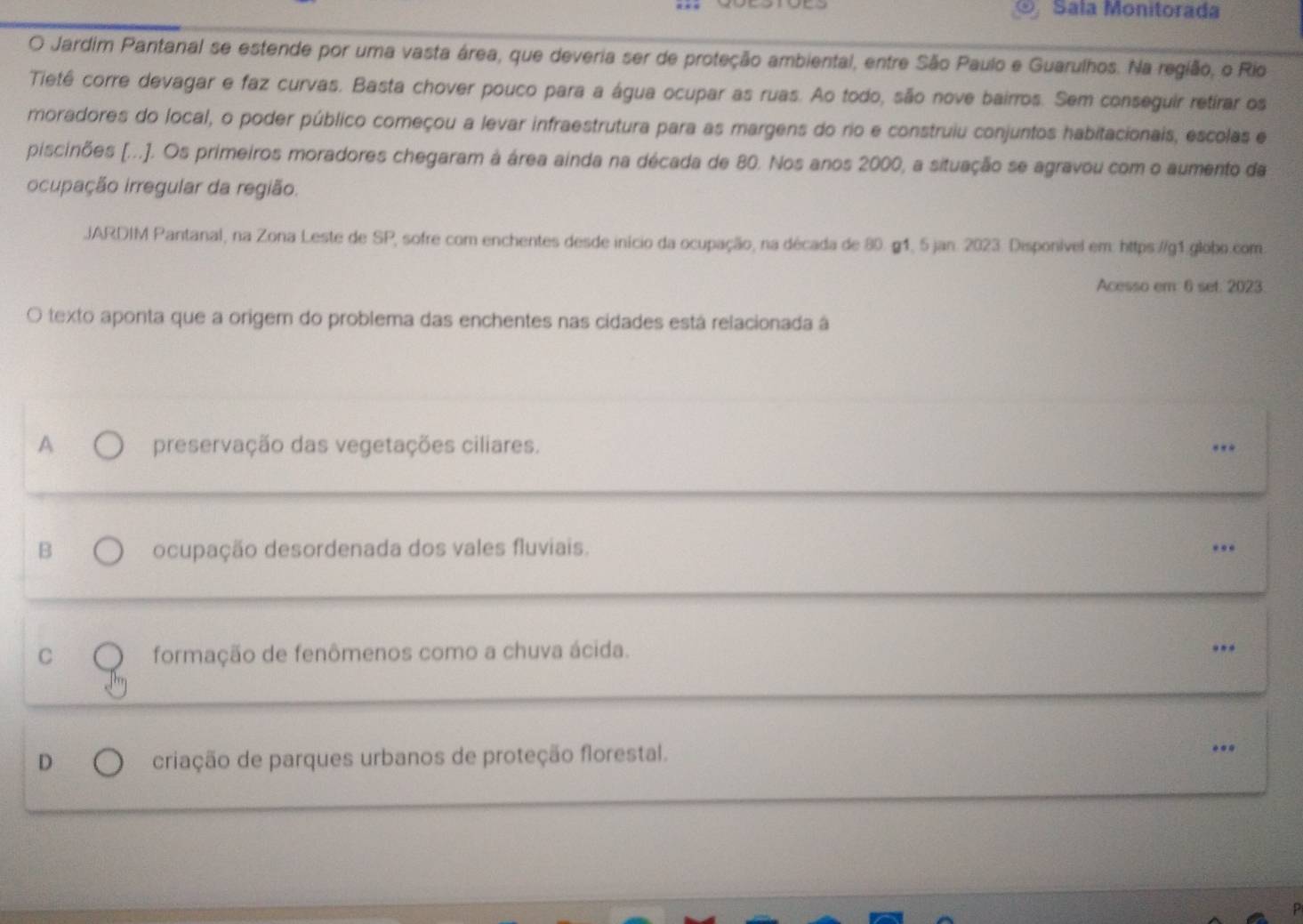 ⑨ Sala Monitorada
O Jardim Pantanal se estende por uma vasta área, que deveria ser de proteção ambiental, entre São Paulo e Guarulhos. Na região, o Rio
Tietê corre devagar e faz curvas. Basta chover pouco para a água ocupar as ruas. Ao todo, são nove bairros. Sem conseguir retirar os
moradores do local, o poder público começou a levar infraestrutura para as margens do rio e construiu conjuntos habitacionais, escolas e
piscinões [...]. Os primeiros moradores chegaram à área ainda na década de 80. Nos anos 2000, a situação se agravou com o aumento da
ocupação irregular da região.
.JARDIM Pantanal, na Zona Leste de SP, sofre com enchentes desde início da ocupação, na década de 80. g1, 5 jan. 2023. Disponível em: https://g1.globo.com
Acesso em 6 set. 2023.
O texto aponta que a origem do problema das enchentes nas cidades está relacionada á
A preservação das vegetações ciliares. ..
B ocupação desordenada dos vales fluviais. ..
C formação de fenômenos como a chuva ácida.
..
D criação de parques urbanos de proteção florestal.