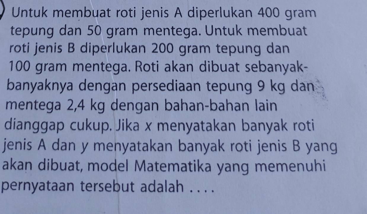 Untuk membuat roti jenis A diperlukan 400 gram
tepung dan 50 gram mentega. Untuk membuat 
roti jenis B diperlukan 200 gram tepung dan
100 gram mentega. Roti akan dibuat sebanyak- 
banyaknya dengan persediaan tepung 9 kg dan 
mentega 2,4 kg dengan bahan-bahan lain 
dianggap cukup. Jika x menyatakan banyak roti 
jenis A dan y menyatakan banyak roti jenis B yang 
akan dibuat, model Matematika yang memenuhi 
pernyataan tersebut adalah . . . .