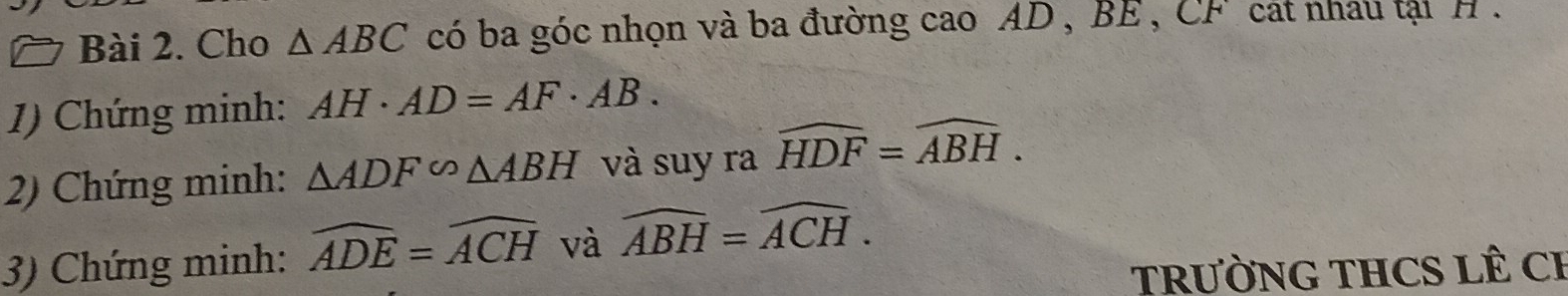 Cho △ ABC có ba góc nhọn và ba đường cao AD , BE , CF cát nhau tạt H. 
1) Chứng minh: AH· AD=AF· AB. 
2) Chứng minh: △ ADF∽ △ ABH và suy ra widehat HDF=widehat ABH. 
3) Chứng minh: widehat ADE=widehat ACH và widehat ABH=widehat ACH. 
TRƯỜNG THCS LÊ CH