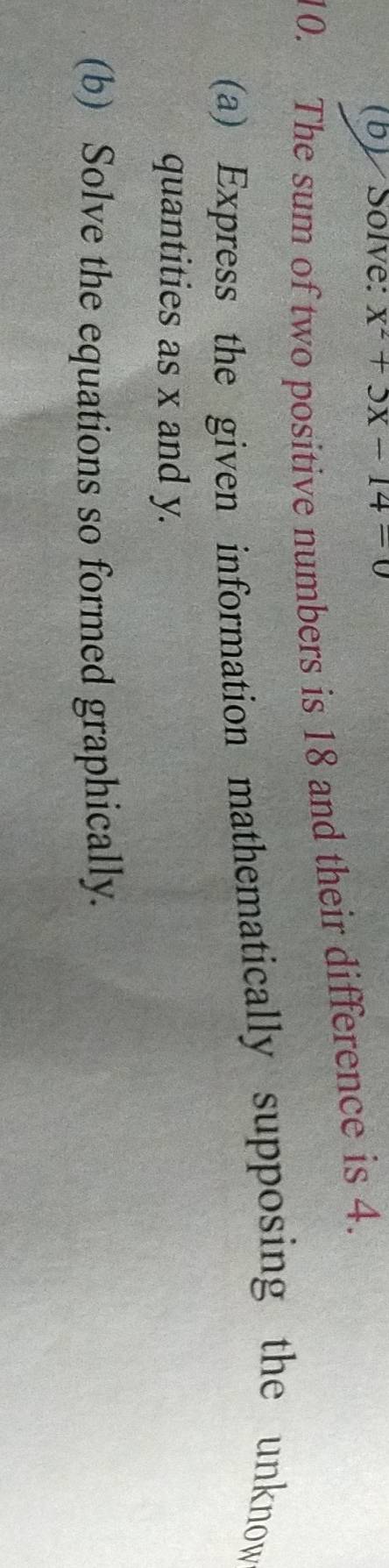 Solve: x^2+5x-14=0
10. The sum of two positive numbers is 18 and their difference is 4. 
(a) Express the given information mathematically supposing the unknow 
quantities as x and y. 
(b) Solve the equations so formed graphically.
