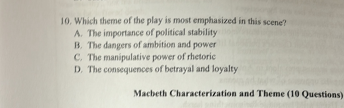 Which theme of the play is most emphasized in this scene?
A. The importance of political stability
B. The dangers of ambition and power
C. The manipulative power of rhetoric
D. The consequences of betrayal and loyalty
Macbeth Characterization and Theme (10 Questions)