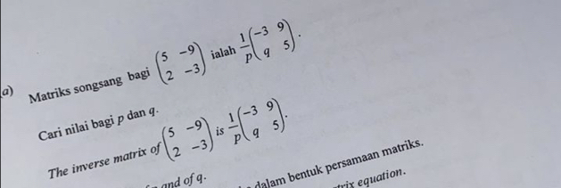 ialah 
a) Matriks songsang bagi beginpmatrix 5&-9 2&-3endpmatrix  1/p beginpmatrix -3&9 q&5endpmatrix. 
Cari nilai bagi p dan q. 
The inverse matrix of beginpmatrix 5&-9 2&-3endpmatrix is  1/p beginpmatrix -3&9 q&5endpmatrix. 
and of q. 
alam bentuk persamaan matriks. 
trix equation .