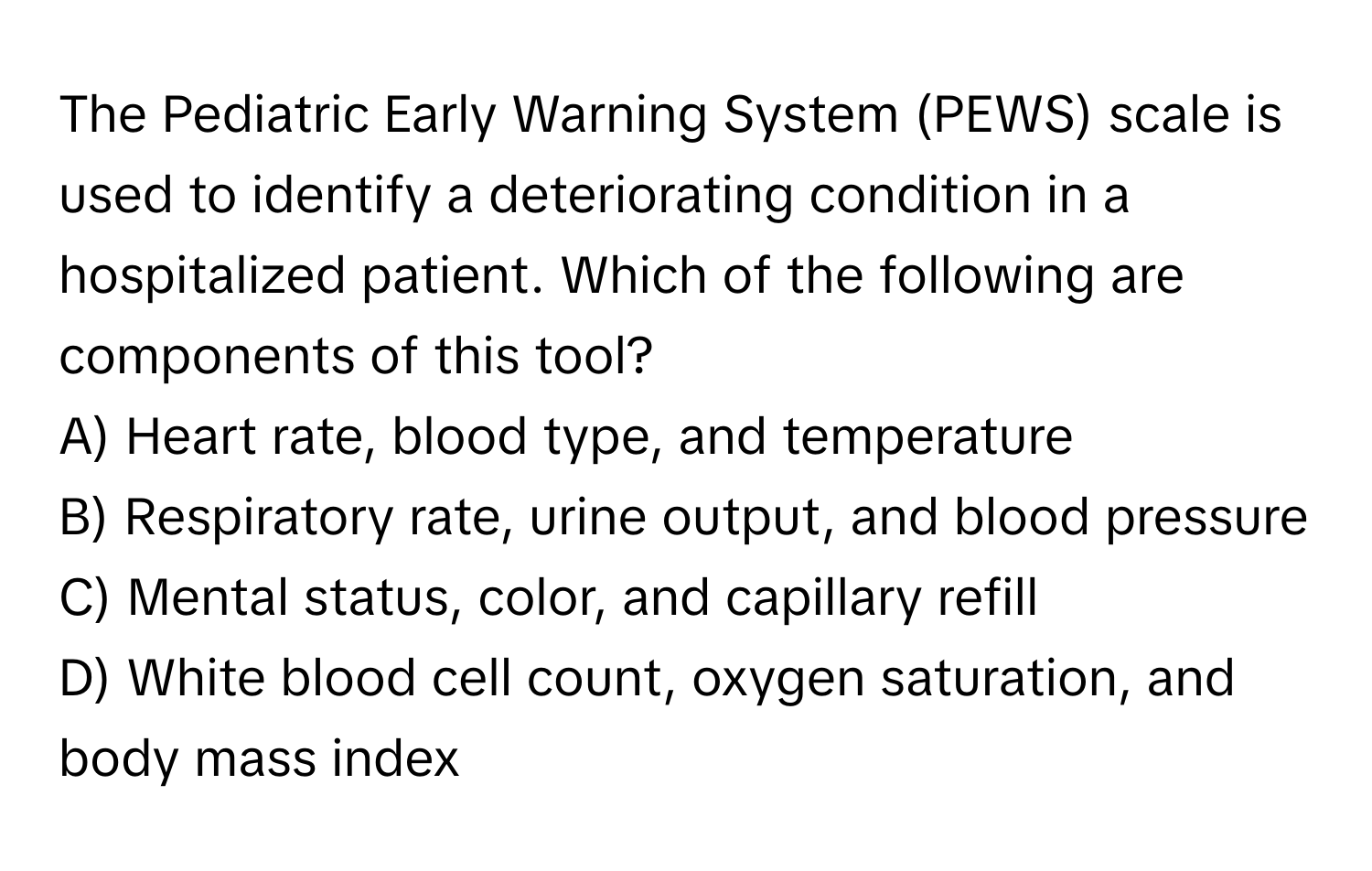 The Pediatric Early Warning System (PEWS) scale is used to identify a deteriorating condition in a hospitalized patient. Which of the following are components of this tool?

A) Heart rate, blood type, and temperature
B) Respiratory rate, urine output, and blood pressure
C) Mental status, color, and capillary refill
D) White blood cell count, oxygen saturation, and body mass index