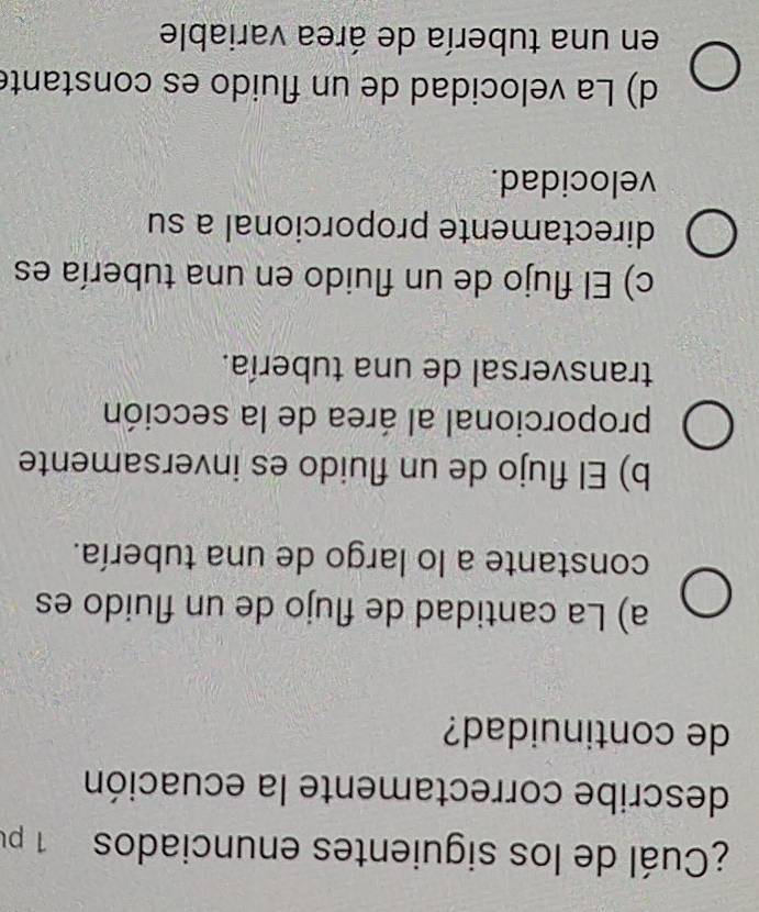 ¿Cuál de los siguientes enunciados 1 pu
describe correctamente la ecuación
de continuidad?
a) La cantidad de flujo de un fluido es
constante a lo largo de una tubería.
b) El flujo de un fluido es inversamente
proporcional al área de la sección
transversal de una tubería.
c) El flujo de un fluido en una tubería es
directamente proporcional a su
velocidad.
d) La velocidad de un fluido es constante
en una tubería de área variable