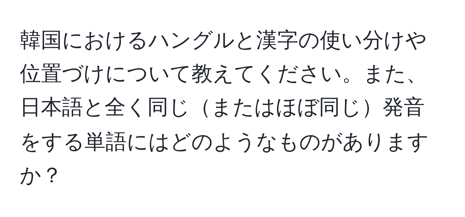 韓国におけるハングルと漢字の使い分けや位置づけについて教えてください。また、日本語と全く同じまたはほぼ同じ発音をする単語にはどのようなものがありますか？