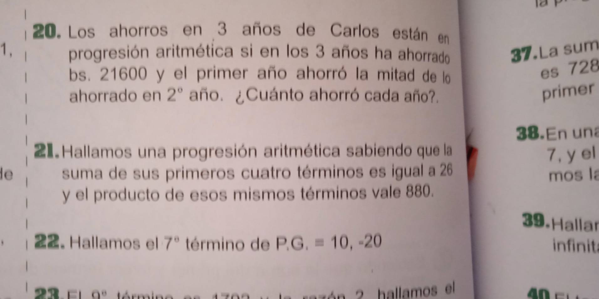 12 
20. Los ahorros en 3 años de Carlos están en 
1 、 progresión aritmética si en los 3 años ha ahorrado 37.La sum 
bs. 21600 y el primer año ahorró la mitad de lo 
es 728
ahorrado en 2° año. ¿Cuánto ahorró cada año?. 
primer 
38.En una 
21 Hallamos una progresión aritmética sabiendo que la 
7, y el 
le suma de sus primeros cuatro términos es igual a 26
mos la 
y el producto de esos mismos términos vale 880. 
39. Hallar 
22. Hallamos el 7° término de P.G.=10, -20 infinita
O'
hallamos el 
an