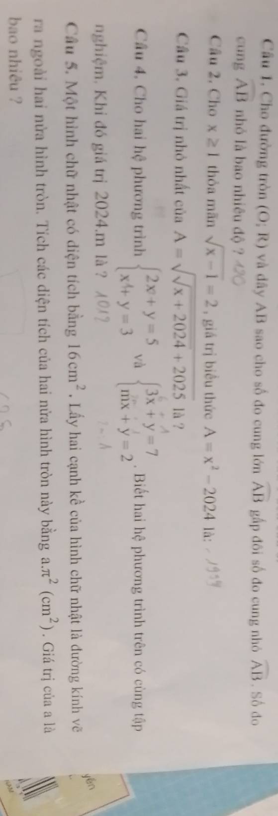 Câu 1, Cho đường tròn (O;R) và dây AB sao cho số đo cung lớn widehat AB gấp đôi số đo cung nhỏ widehat AB. Số do 
cung widehat AB nhỏ là bao nhiêu độ ? 
Câu 2, Cho x≥ 1 thòa mãn sqrt(x-1)=2 , giá trị biểu thức A=x^2-2024 là: 
Cầu 3. Giá trị nhỏ nhất của A=sqrt(sqrt x+2024)+2025 là ? 
Cầu 4. Cho hai hệ phương trình beginarrayl 2x+y=5 x^4+y=3endarray. và beginarrayl 3x+y=7 mx+y=2endarray.. Biết hai hệ phương trình trên có cùng tập 
nghiệm, Khi đó giá trị 2024.m là ? 
yén 
Cầu 5. Một hình chữ nhật có diện tích bằng 16cm^2. Lấy hai cạnh kề của hình chữ nhật là đường kính vẽ 
ra ngoài hai nửa hình tròn. Tích các diện tích của hai nửa hình tròn này bằng a. π^2(cm^2). Giá trị của a là 
bao nhiêu ?