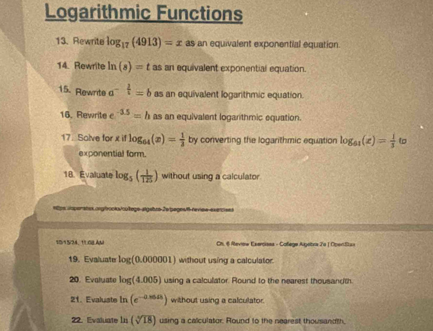 Logarithmic Functions 
13. Rewrite log _17(4913)=x as an equivalent exponential equation. 
14. Rewrite ln (s)=t as an equivalent exponential equation. 
15. Rewrite a^(-frac 2)5=b as an equivalent loganthmic equation. 
16. Rewrite e^(-3.5)=h as an equivalent logarithmic equation. 
17. Solve for x if log _64(x)= 1/3  by converting the logarithmic equation log _61(x)= 1/3  t 
exponential form. 
18. Evaluate log _5( 1/125 ) without using a calculator 
ntpsropenatex.org/books/college-algebrs-2e/pages/6-review-exercises 
12/15/24、 11.0B.AM Ch. 6 Review Exercisas - Coßege Aigebra 2u | OpenStax 
19. Evaluate log (0.000001) without using a calculator. 
20, Evaluate log (4.005) using a calculator. Round to the nearest thousandth 
21. Evaluste ln (e^(-0.8648)) without using a calculator. 
22. Evaluate ln (sqrt[3](18)) using a calculator. Round to the nearest thousandth,